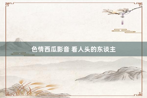 色情西瓜影音 看人头的东谈主