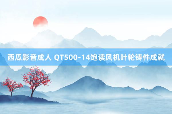 西瓜影音成人 QT500-14饱读风机叶轮铸件成就