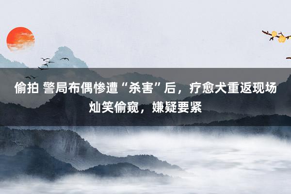 偷拍 警局布偶惨遭“杀害”后，疗愈犬重返现场灿笑偷窥，嫌疑要紧