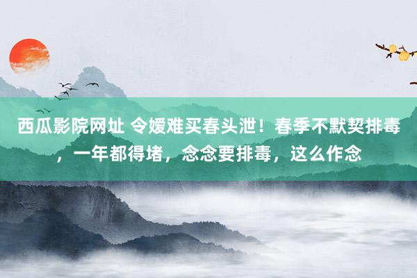 西瓜影院网址 令嫒难买春头泄！春季不默契排毒，一年都得堵，念念要排毒，这么作念