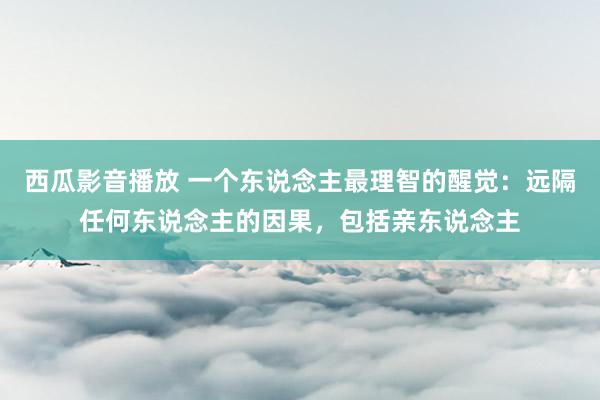 西瓜影音播放 一个东说念主最理智的醒觉：远隔任何东说念主的因果，包括亲东说念主