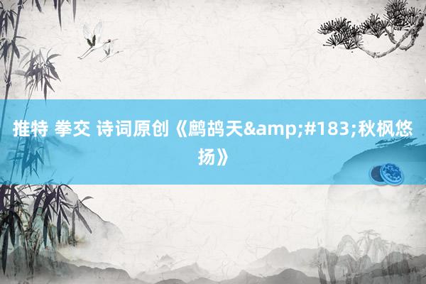 推特 拳交 诗词原创《鹧鸪天&#183;秋枫悠扬》