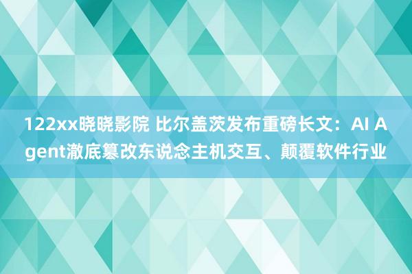 122xx晓晓影院 比尔盖茨发布重磅长文：AI Agent澈底篡改东说念主机交互、颠覆软件行业