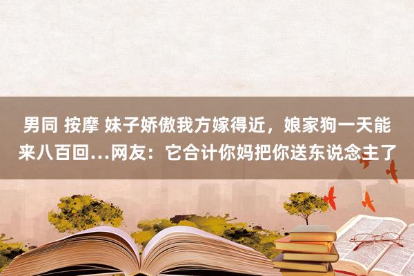 男同 按摩 妹子娇傲我方嫁得近，娘家狗一天能来八百回…网友：它合计你妈把你送东说念主了