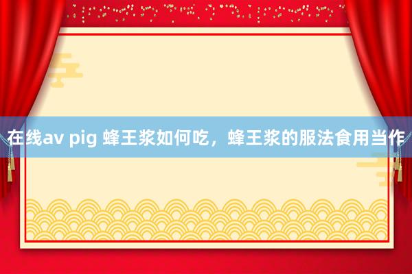 在线av pig 蜂王浆如何吃，蜂王浆的服法食用当作