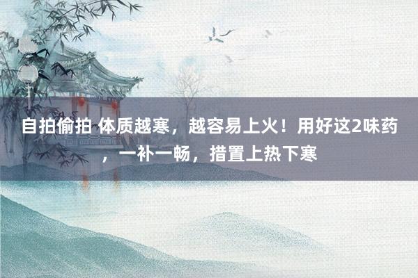 自拍偷拍 体质越寒，越容易上火！用好这2味药，一补一畅，措置上热下寒