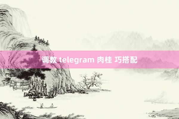 调教 telegram 肉桂 巧搭配