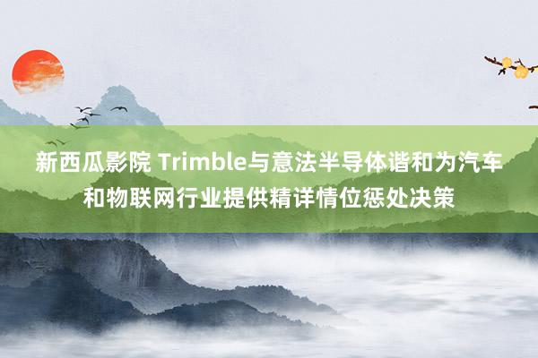 新西瓜影院 Trimble与意法半导体谐和为汽车和物联网行业提供精详情位惩处决策