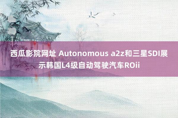 西瓜影院网址 Autonomous a2z和三星SDI展示韩国L4级自动驾驶汽车ROii
