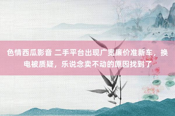 色情西瓜影音 二手平台出现广宽廉价准新车，换电被质疑，乐说念卖不动的原因找到了
