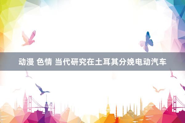 动漫 色情 当代研究在土耳其分娩电动汽车