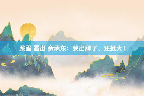 跳蛋 露出 余承东：我出牌了、还挺大！