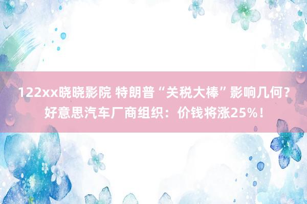 122xx晓晓影院 特朗普“关税大棒”影响几何？好意思汽车厂商组织：价钱将涨25%！