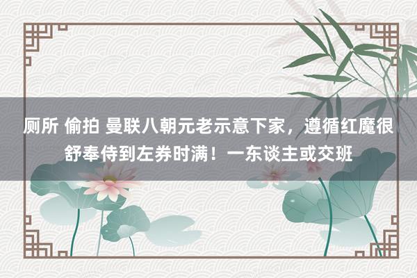 厕所 偷拍 曼联八朝元老示意下家，遵循红魔很舒奉侍到左券时满！一东谈主或交班