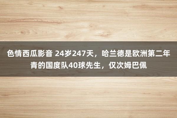 色情西瓜影音 24岁247天，哈兰德是欧洲第二年青的国度队40球先生，仅次姆巴佩