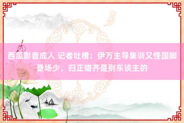 西瓜影音成人 记者吐槽：伊万主导集训又怪国脚登场少，归正错齐是别东谈主的