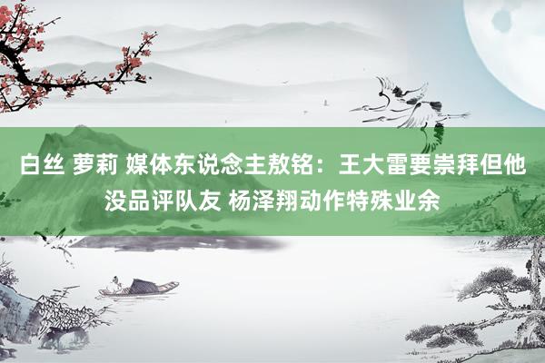 白丝 萝莉 媒体东说念主敖铭：王大雷要崇拜但他没品评队友 杨泽翔动作特殊业余
