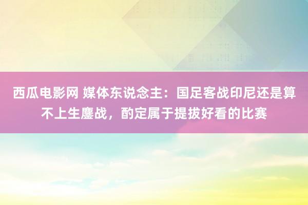 西瓜电影网 媒体东说念主：国足客战印尼还是算不上生鏖战，酌定属于提拔好看的比赛
